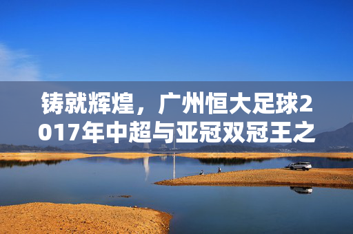 铸就辉煌，广州恒大足球2017年中超与亚冠双冠王之路，铸就辉煌，广州恒大2017年中超与亚冠双冠王之路