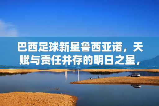 巴西足球新星鲁西亚诺，天赋与责任并存的明日之星，巴西足球新星鲁西亚诺，天赋与责任并存的明日之星