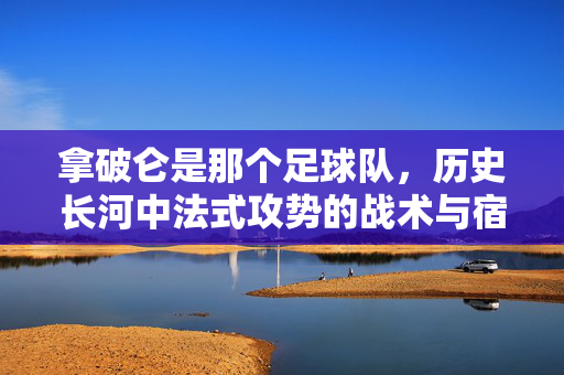 拿破仑是那个足球队，历史长河中法式攻势的战术与宿命，拿破仑是那个足球队，历史长河中法式攻势的战术与宿命