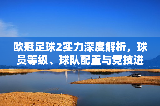 欧冠足球2实力深度解析，球员等级、球队配置与竞技进阶指南，欧冠足球2实力深度解析，球员等级、球队配置与竞技进阶指南