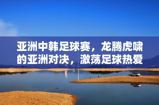 亚洲中韩足球赛，龙腾虎啸的亚洲对决，激荡足球热爱的激情篇章