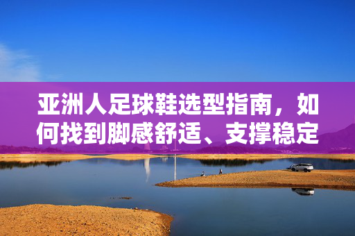 亚洲人足球鞋选型指南，如何找到脚感舒适、支撑稳定的专属战靴？亚洲人足球鞋选型指南，如何找到脚感舒适、支撑稳定的专属战靴？
