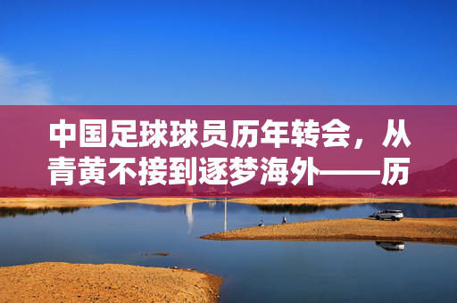 中国足球球员历年转会，从青黄不接到逐梦海外——历年关键转会回顾与反思