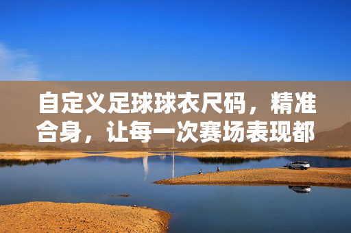 自定义足球球衣尺码，精准合身，让每一次赛场表现都更有底气，自定义足球球衣尺码，精准合身，赛场表现更有底气