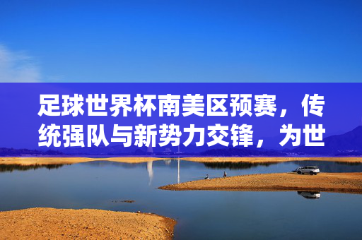 足球世界杯南美区预赛，传统强队与新势力交锋，为世界级荣誉激烈争夺，足球世界杯南美区预赛，传统强队与新势力交锋，为世界级荣誉激烈争夺