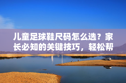 儿童足球鞋尺码怎么选?家长必知的关键技巧,轻松帮娃选对尺寸,儿童足球鞋尺码怎么选?家长必知的关键技巧,轻松帮娃选对尺寸