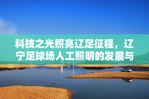 科技之光照亮辽足征程，辽宁足球场人工照明的发展与意义，科技之光照亮辽足征程，辽宁足球场人工照明的发展与意义