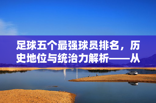 足球五个最强球员排名，历史地位与统治力解析——从经典传奇到现代巨星的巅峰对决，足球五个最强球员排名，历史地位与统治力解析——从经典传奇到现代巨星的巅峰对决