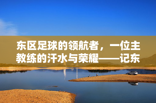 东区足球的领航者，一位主教练的汗水与荣耀——记东区足球主教练李伟的执教之路，东区足球的领航者，一位主教练的汗水与荣耀——记东区足球主教练李伟的执教之路