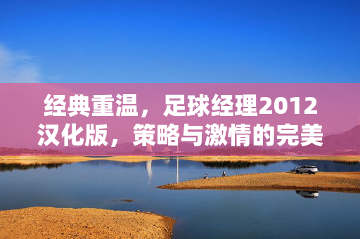 经典重温，足球经理2012汉化版，策略与激情的完美结合，带你领略足球管理的魅力，经典重温，足球经理2012汉化版，策略与激情的完美结合，带你领略足球管理的魅力