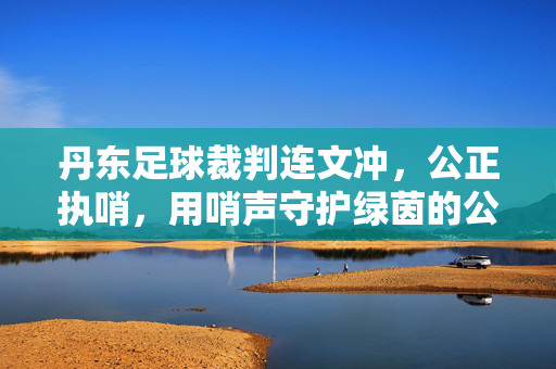 丹东足球裁判连文冲，公正执哨，用哨声守护绿茵的公平，丹东足球裁判连文冲，公正执哨，用哨声守护绿茵公平