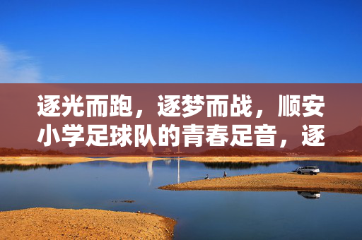 逐光而跑，逐梦而战，顺安小学足球队的青春足音，逐光而跑，逐梦而战，顺安小学足球队的青春足音