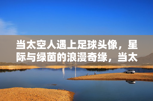 当太空人遇上足球头像，星际与绿茵的浪漫奇缘，当太空人遇上足球头像，星际与绿茵的浪漫奇缘