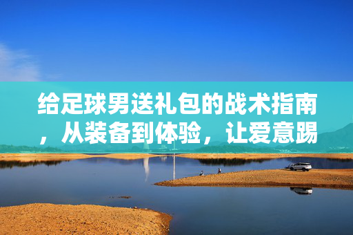 给足球男送礼包的战术指南，从装备到体验，让爱意踢进他心里