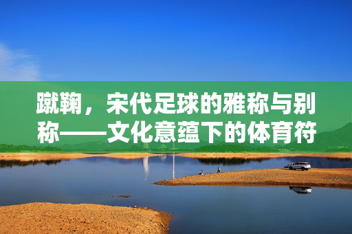 蹴鞠，宋代足球的雅称与别称——文化意蕴下的体育符号，蹴鞠，宋代足球的雅称与别称——文化意蕴下的体育符号