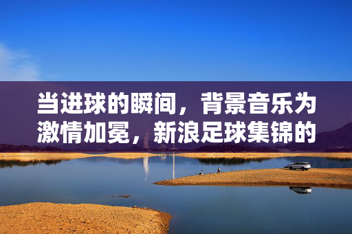 当进球的瞬间，背景音乐为激情加冕，新浪足球集锦的听觉史诗