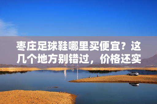 枣庄足球鞋哪里买便宜？这几个地方别错过，价格还实惠，枣庄足球鞋哪里买便宜？这几个地方别错过，价格还实惠