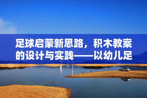 足球启蒙新思路，积木教案的设计与实践——以幼儿足球教育为例，足球启蒙新思路，积木教案的设计与实践——以幼儿足球教育为例