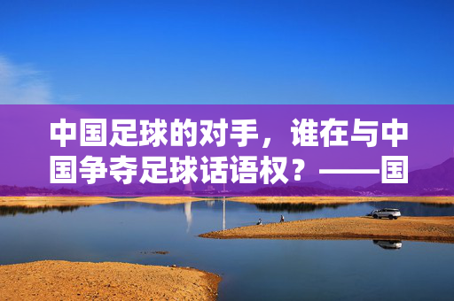 中国足球的对手，谁在与中国争夺足球话语权？——国际赛场上的竞争者与挑战，中国足球的对手，谁在与中国争夺足球话语权？——国际赛场上的竞争者与挑战