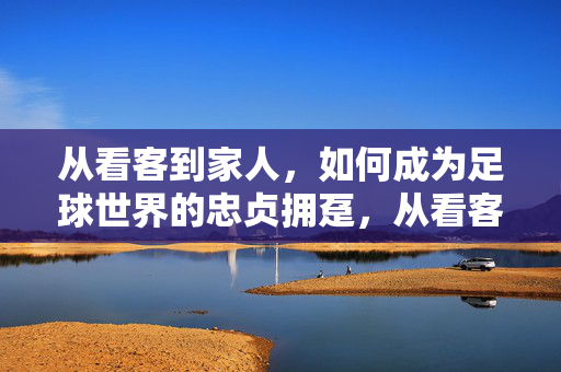 从看客到家人,如何成为足球世界的忠贞拥趸,从看客到家人,如何成为足球世界的忠贞拥趸