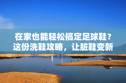 在家也能轻松搞定足球鞋？这份洗鞋攻略，让脏鞋变新鞋！在家轻松搞定足球鞋？这份洗鞋攻略，让脏鞋变新鞋！