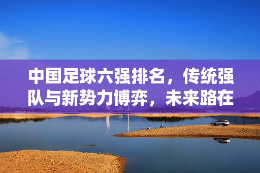 中国足球六强排名，传统强队与新势力博弈，未来路在何方？中国足球六强排名，传统强队与新势力博弈，未来路在何方？