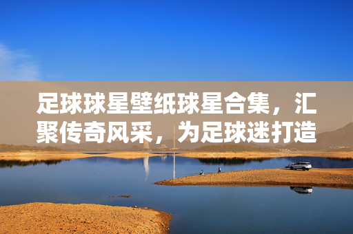 足球球星壁纸球星合集，汇聚传奇风采，为足球迷打造视觉盛宴，足球球星壁纸合集，汇聚传奇风采，为足球迷打造视觉盛宴