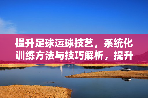 提升足球运球技艺，系统化训练方法与技巧解析，提升足球运球技艺，系统化训练方法与技巧解析