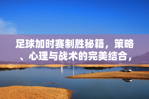 足球加时赛制胜秘籍，策略、心理与战术的完美结合，足球加时赛制胜秘籍，策略、心理与战术的完美结合