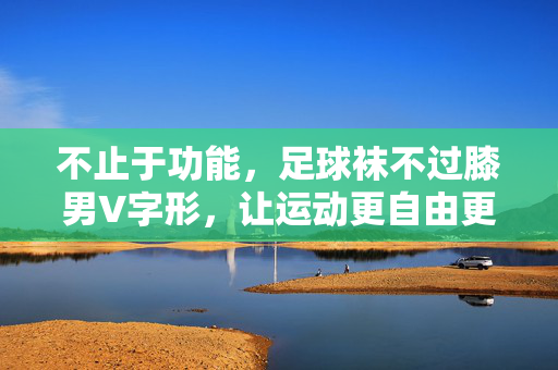 不止于功能，足球袜不过膝男V字形，让运动更自由更时尚，不止于功能，不过膝V字形男足球袜，让运动更自由更时尚