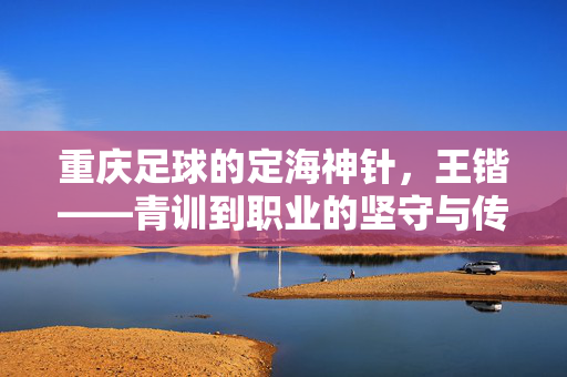 重庆足球的定海神针，王锴——青训到职业的坚守与传承，重庆足球的定海神针，王锴的青训到职业坚守与传承