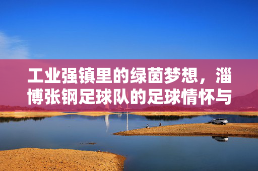 工业强镇里的绿茵梦想，淄博张钢足球队的足球情怀与时代印记，工业强镇里的绿茵梦想，淄博张钢足球队的足球情怀与时代印记