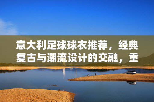 意大利足球球衣推荐，经典复古与潮流设计的交融，重温绿茵的荣耀与激情，意大利足球球衣推荐，经典复古与潮流设计的交融，重温绿茵的荣耀与激情