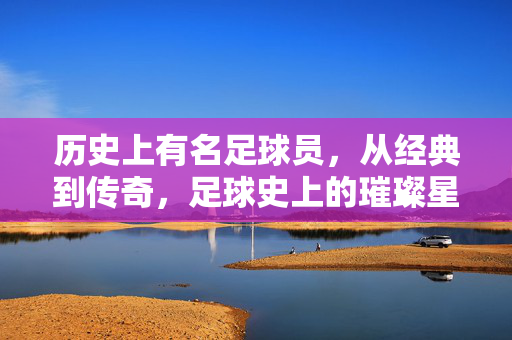 历史上有名足球员，从经典到传奇，足球史上的璀璨星辰，历史著名足球员，从经典到传奇的璀璨星辰