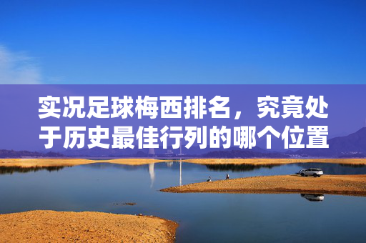 实况足球梅西排名，究竟处于历史最佳行列的哪个位置？——从游戏数据到现实表现的深度剖析，实况足球梅西排名，历史最佳行列中的位置如何？——游戏数据与现实表现的双重视角深度剖析