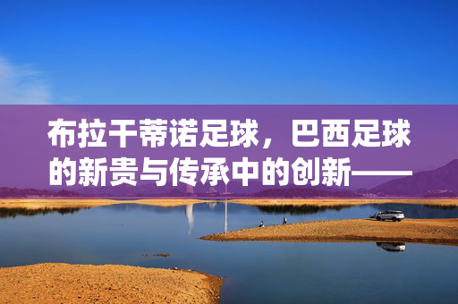 布拉干蒂诺足球，巴西足球的新贵与传承中的创新——从传统血脉到现代竞技的蜕变，布拉干蒂诺足球，巴西足球的新贵与传承中的创新——从传统血脉到现代竞技的蜕变