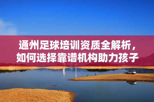 通州足球培训资质全解析，如何选择靠谱机构助力孩子足球成长，通州足球培训资质全解析，如何选择靠谱机构，助力孩子足球成长