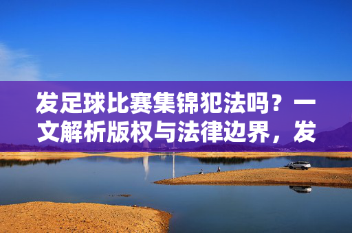 发足球比赛集锦犯法吗？一文解析版权与法律边界，发足球比赛集锦犯法吗？一文解析版权与法律边界