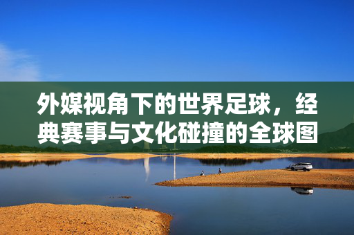 外媒视角下的世界足球，经典赛事与文化碰撞的全球图景，外媒视角下的世界足球，经典赛事与文化碰撞的全球图景
