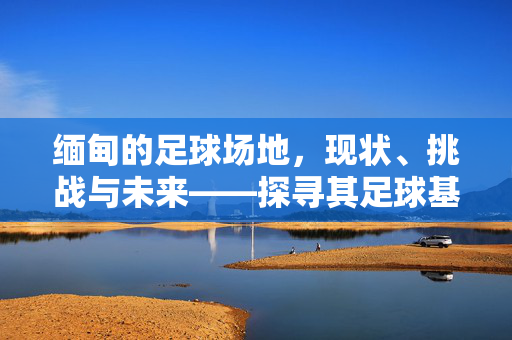 缅甸的足球场地，现状、挑战与未来——探寻其足球基础设施的发展轨迹，缅甸足球场地，现状、挑战与未来——探寻其基础设施发展轨迹
