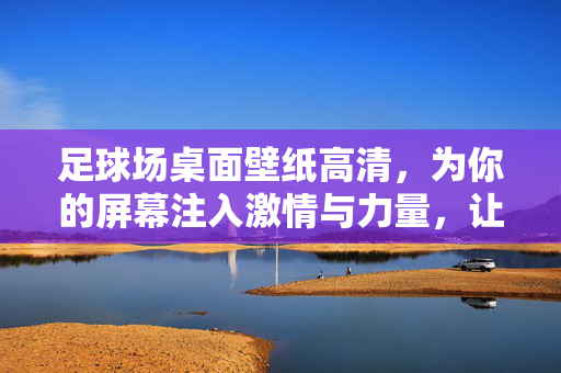 足球场桌面壁纸高清，为你的屏幕注入激情与力量，让每一次开机都充满足球魅力，足球场高清壁纸，注入激情与力量，让每一次开机都充满足球魅力
