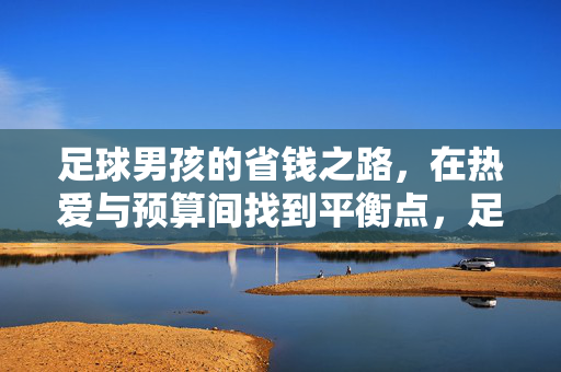 足球男孩的省钱之路，在热爱与预算间找到平衡点，足球男孩的省钱之路，在热爱与预算间找到平衡点