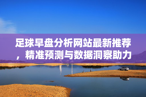 足球早盘分析网站最新推荐，精准预测与数据洞察助力赛事布局，足球早盘分析，最新推荐与精准预测，数据洞察助力赛事布局
