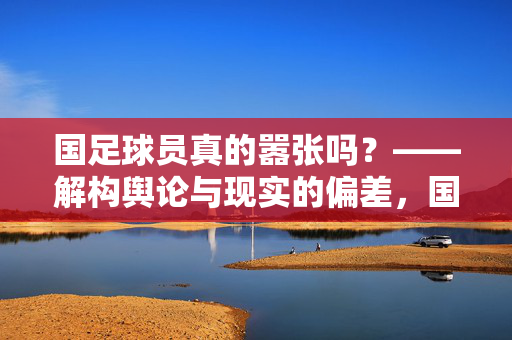 国足球员真的嚣张吗？——解构舆论与现实的偏差，国足球员真的嚣张吗？——解构舆论与现实的偏差