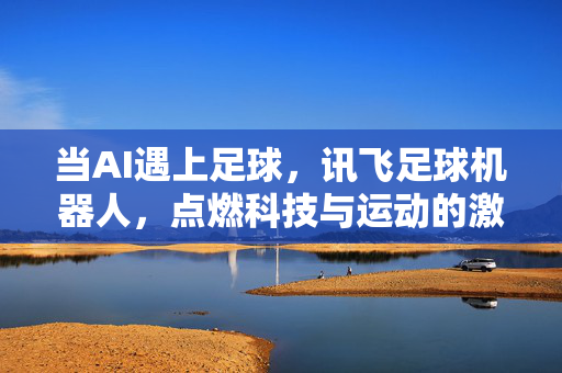 当AI遇上足球，讯飞足球机器人，点燃科技与运动的激情碰撞，当AI遇上足球，讯飞足球机器人点燃科技与运动的激情碰撞
