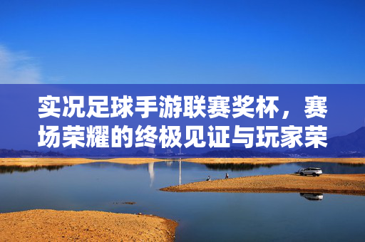 实况足球手游联赛奖杯，赛场荣耀的终极见证与玩家荣耀的璀璨印记，实况足球手游联赛奖杯，赛场荣耀的终极见证与玩家荣耀的璀璨印记