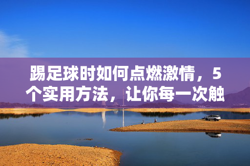 踢足球时如何点燃激情，5个实用方法，让你每一次触球都充满兴奋，踢足球点燃激情的5个实用方法，每一次触球都充满兴奋