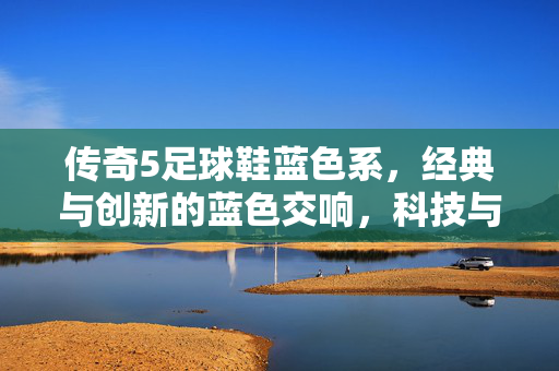 传奇5足球鞋蓝色系，经典与创新的蓝色交响，科技与美学的完美融合，传奇5足球鞋蓝色系，经典与创新的蓝色交响，科技与美学的完美融合