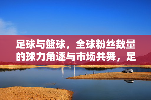 足球与篮球，全球粉丝数量的球力角逐与市场共舞，足球与篮球，全球粉丝数量下的球力角逐与市场共舞