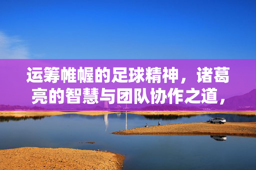 运筹帷幄的足球精神，诸葛亮的智慧与团队协作之道，运筹帷幄的足球精神，诸葛亮的智慧与团队协作之道